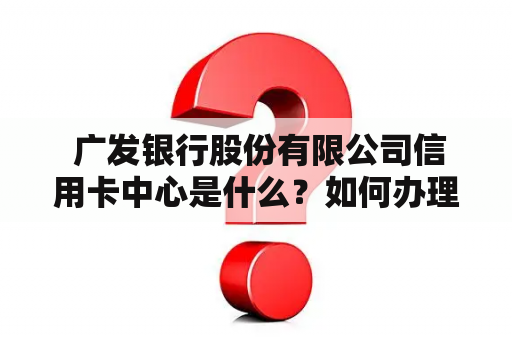  广发银行股份有限公司信用卡中心是什么？如何办理广发银行信用卡？