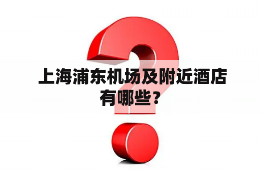  上海浦东机场及附近酒店有哪些？