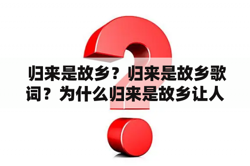  归来是故乡？归来是故乡歌词？为什么归来是故乡让人感到特别的亲切？