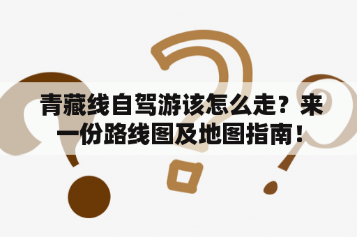  青藏线自驾游该怎么走？来一份路线图及地图指南！