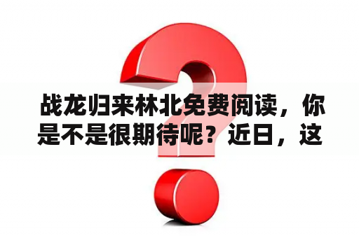  战龙归来林北免费阅读，你是不是很期待呢？近日，这部小说刚刚更新了最新章节，它的故事发生在一个奇幻世界里，主角们是一群身怀异能的战士和一只神秘的巨龙，他们的使命是保护人类和小龙族免受黑暗势力的威胁。