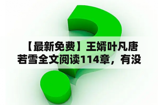  【最新免费】王婿叶凡唐若雪全文阅读114章，有没有？怎么看？