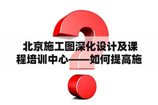  北京施工图深化设计及课程培训中心——如何提高施工图深化设计能力？