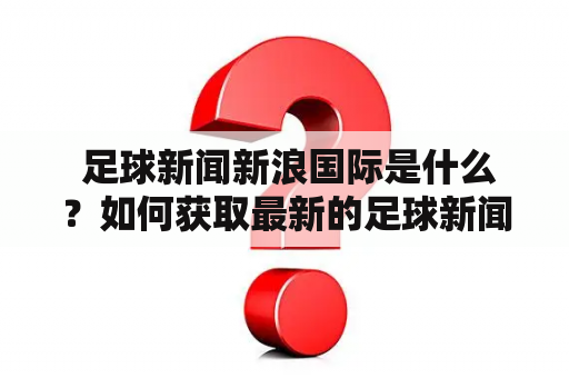  足球新闻新浪国际是什么？如何获取最新的足球新闻信息？