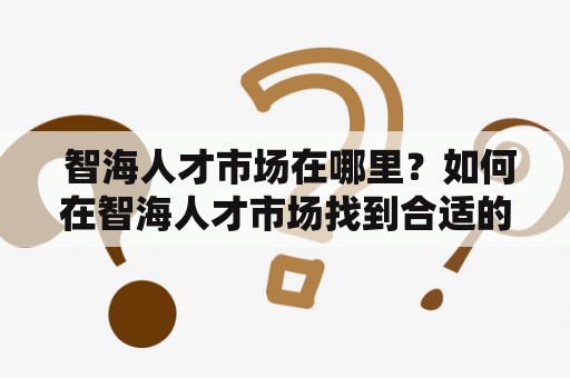  智海人才市场在哪里？如何在智海人才市场找到合适的工作？
