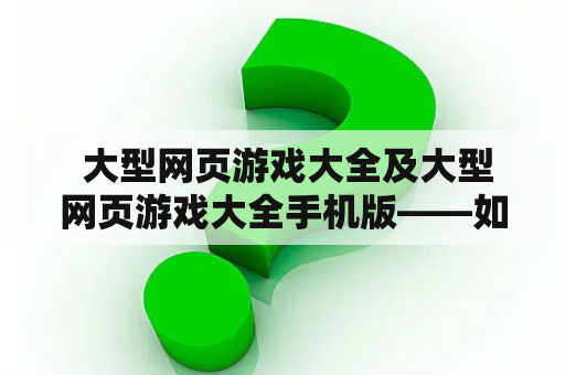  大型网页游戏大全及大型网页游戏大全手机版——如何选择最适合你的网页游戏