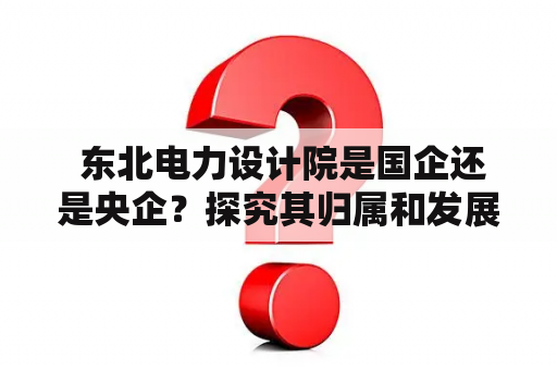  东北电力设计院是国企还是央企？探究其归属和发展历程