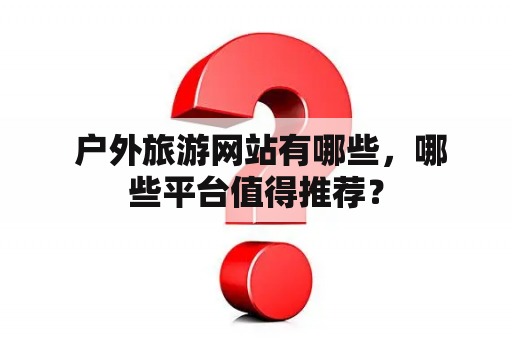  户外旅游网站有哪些，哪些平台值得推荐？