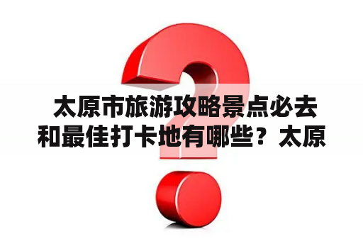  太原市旅游攻略景点必去和最佳打卡地有哪些？太原市旅游攻略景点必去