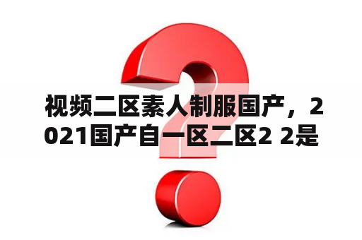  视频二区素人制服国产，2021国产自一区二区2 2是什么？