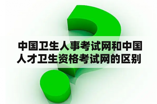  中国卫生人事考试网和中国人才卫生资格考试网的区别是什么？