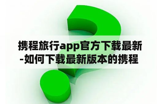  携程旅行app官方下载最新-如何下载最新版本的携程旅行app？