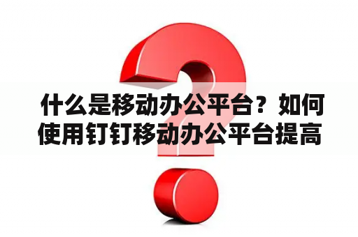  什么是移动办公平台？如何使用钉钉移动办公平台提高工作效率？