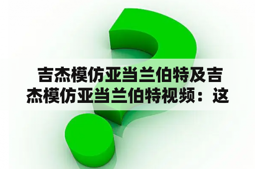  吉杰模仿亚当兰伯特及吉杰模仿亚当兰伯特视频：这位模仿艺人有多厉害？