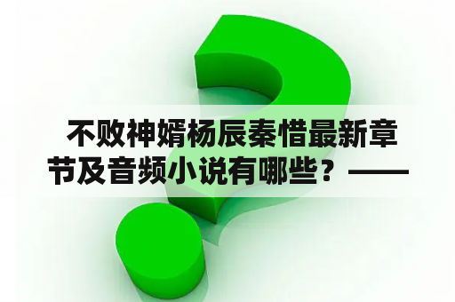  不败神婿杨辰秦惜最新章节及音频小说有哪些？——寻找完整阅读和收听的途径
