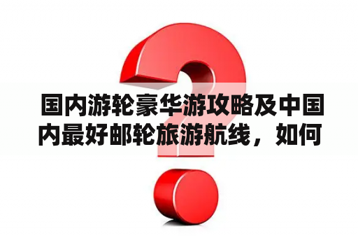  国内游轮豪华游攻略及中国内最好邮轮旅游航线，如何规划完美行程？