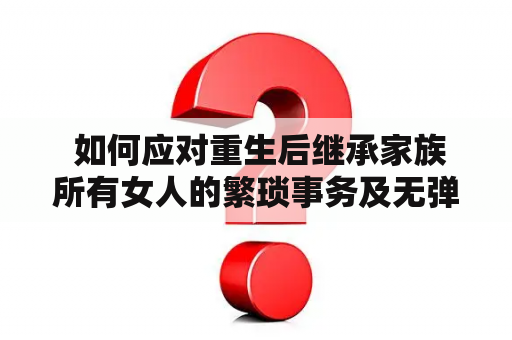  如何应对重生后继承家族所有女人的繁琐事务及无弹窗