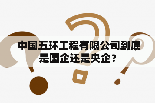  中国五环工程有限公司到底是国企还是央企？