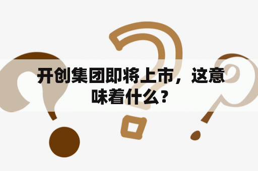  开创集团即将上市，这意味着什么？