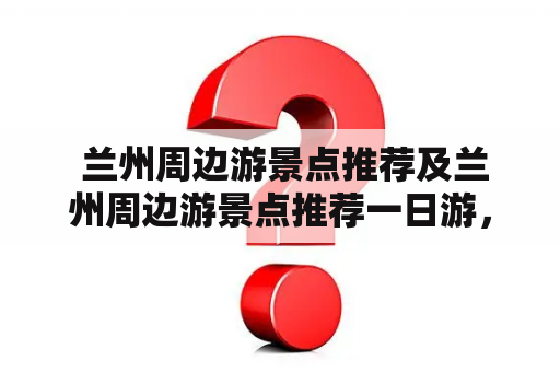  兰州周边游景点推荐及兰州周边游景点推荐一日游，有哪些好玩的地方？