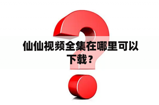  仙仙视频全集在哪里可以下载？