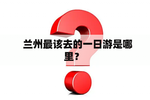   兰州最该去的一日游是哪里？ 