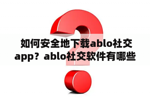  如何安全地下载ablo社交app？ablo社交软件有哪些特色？