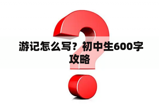  游记怎么写？初中生600字攻略