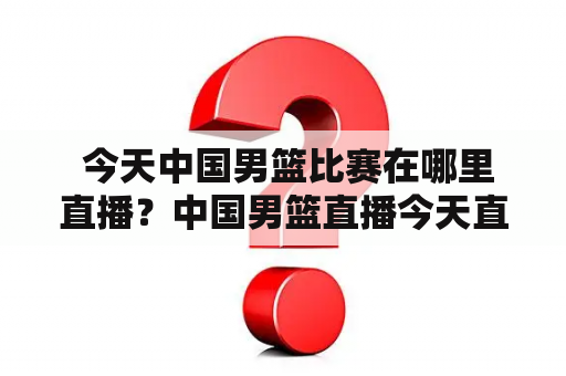  今天中国男篮比赛在哪里直播？中国男篮直播今天直播视频在线观看？如果你也有这些疑问，那么就来看看这篇文章吧！