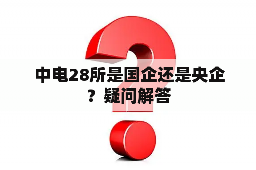  中电28所是国企还是央企？疑问解答