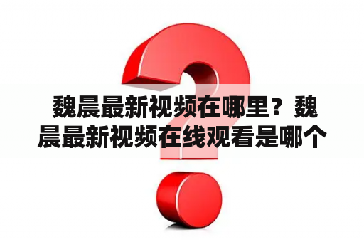  魏晨最新视频在哪里？魏晨最新视频在线观看是哪个平台？