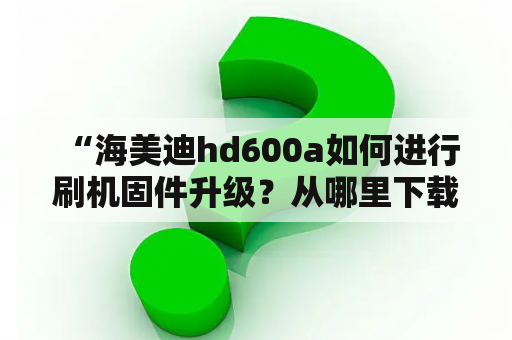  “海美迪hd600a如何进行刷机固件升级？从哪里下载固件及刷机教程？”