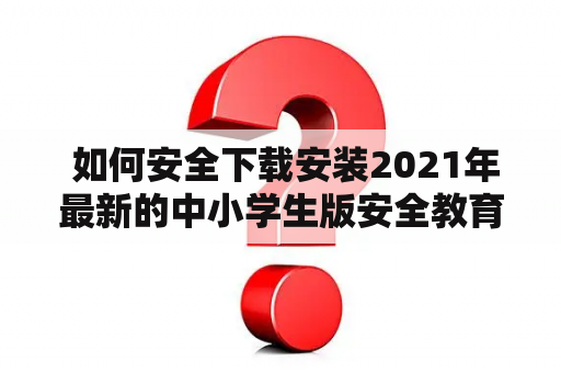  如何安全下载安装2021年最新的中小学生版安全教育平台APP？