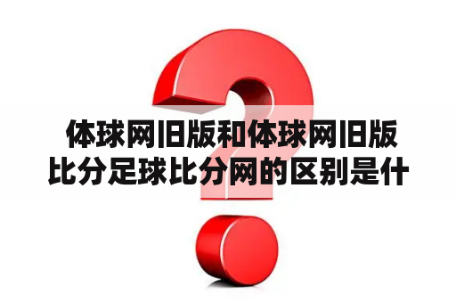  体球网旧版和体球网旧版比分足球比分网的区别是什么？