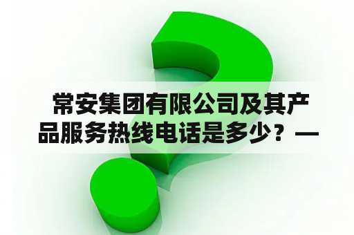  常安集团有限公司及其产品服务热线电话是多少？——全面解读常安集团有限公司及其产品与服务