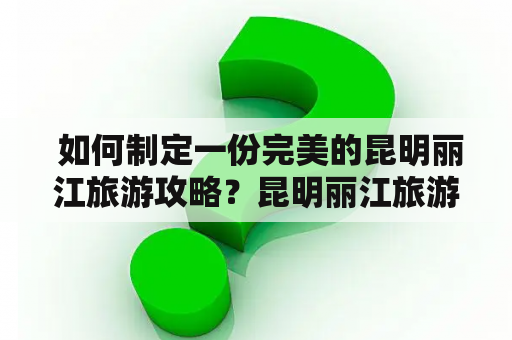  如何制定一份完美的昆明丽江旅游攻略？昆明丽江旅游攻略景点大全必看！