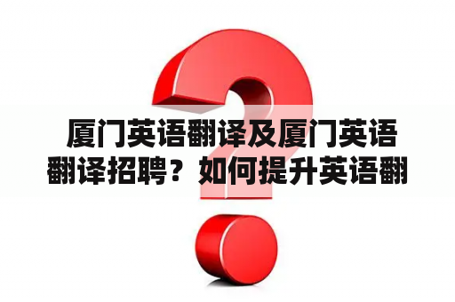  厦门英语翻译及厦门英语翻译招聘？如何提升英语翻译水平？