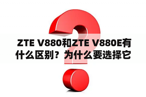  ZTE V880和ZTE V880E有什么区别？为什么要选择它们？