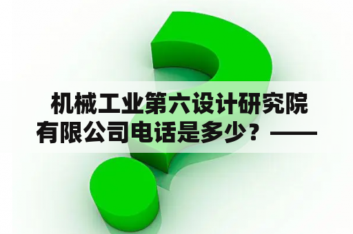  机械工业第六设计研究院有限公司电话是多少？——了解机械工业第六设计研究院有限公司