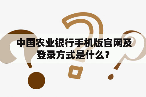  中国农业银行手机版官网及登录方式是什么？