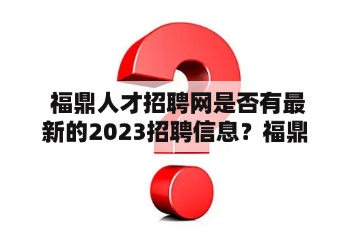  福鼎人才招聘网是否有最新的2023招聘信息？福鼎人才招聘网