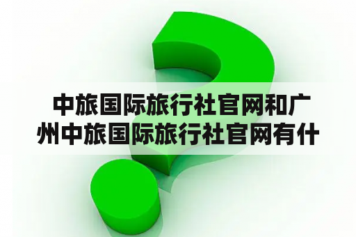  中旅国际旅行社官网和广州中旅国际旅行社官网有什么不同？