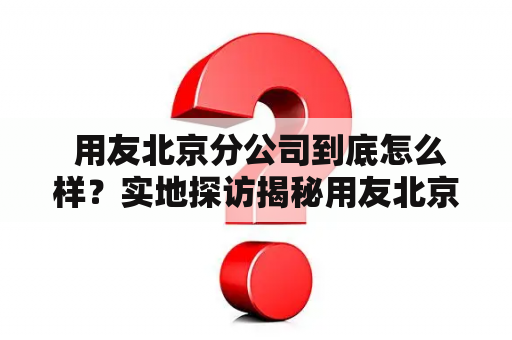  用友北京分公司到底怎么样？实地探访揭秘用友北京分公司的工作环境、待遇和发展前景