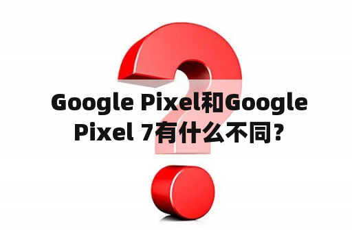  Google Pixel和Google Pixel 7有什么不同？