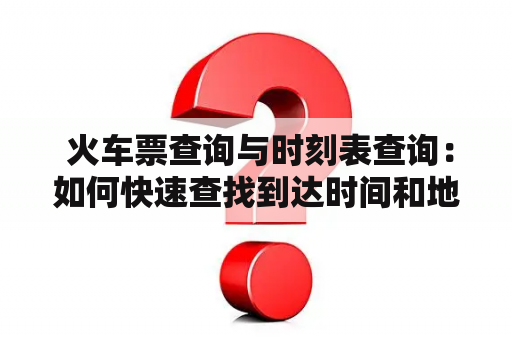  火车票查询与时刻表查询：如何快速查找到达时间和地点？