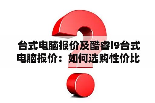  台式电脑报价及酷睿i9台式电脑报价：如何选购性价比高的台式电脑？