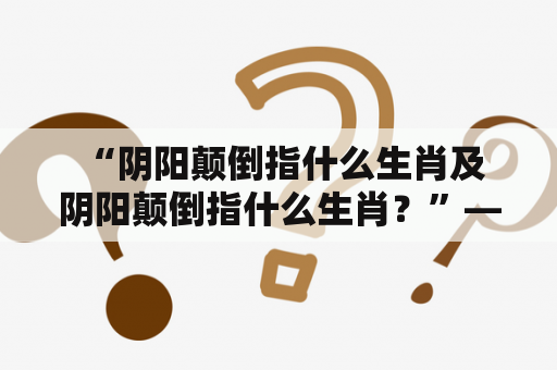  “阴阳颠倒指什么生肖及阴阳颠倒指什么生肖？”——揭秘阴阳颠倒的生肖