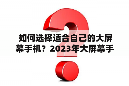  如何选择适合自己的大屏幕手机？2023年大屏幕手机推荐有哪些？