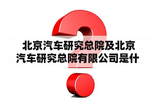  北京汽车研究总院及北京汽车研究总院有限公司是什么？