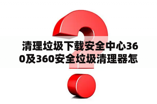  清理垃圾下载安全中心360及360安全垃圾清理器怎么做？